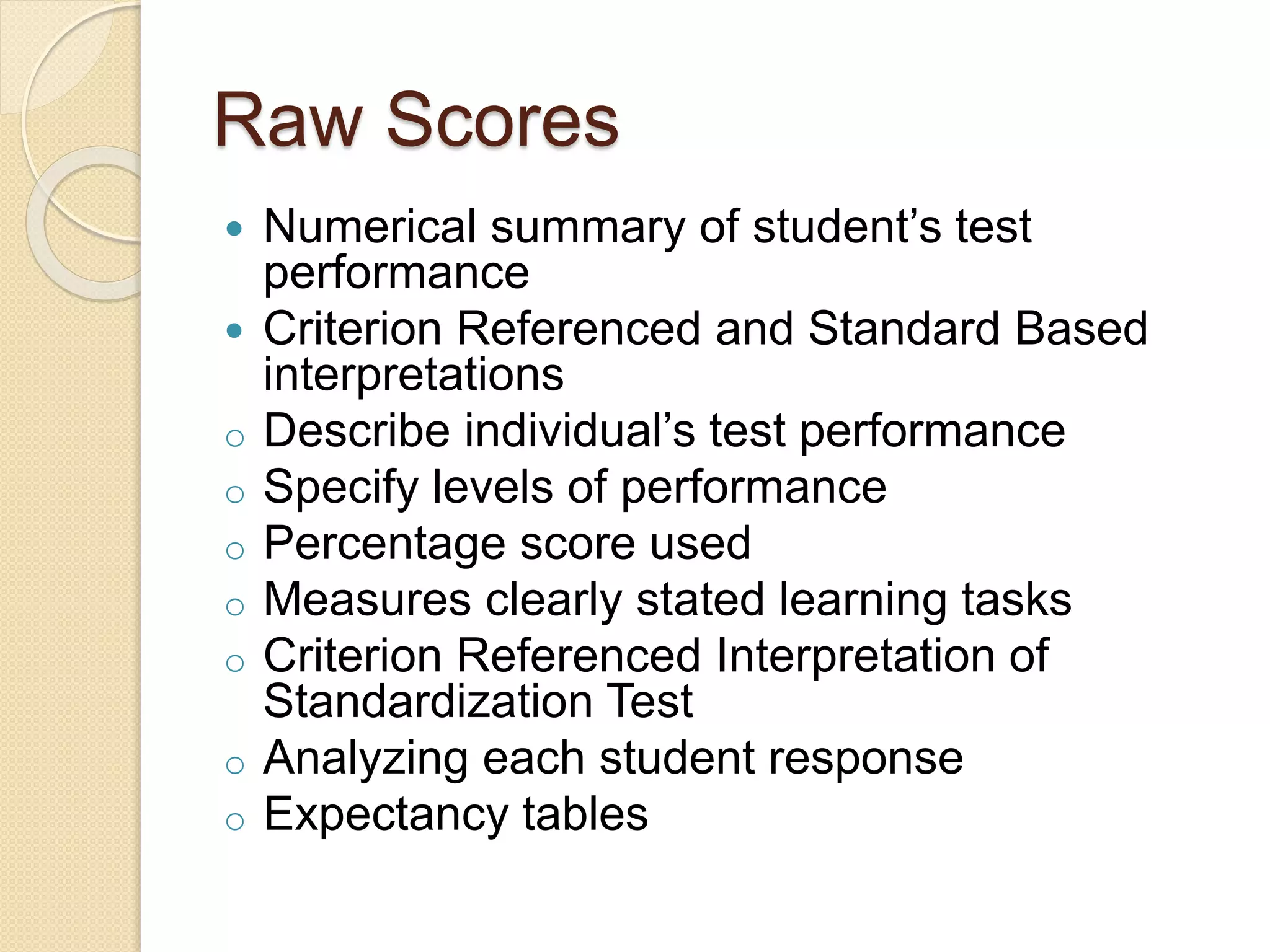 Raw Scores
 Numerical summary of student’s test
performance
 Criterion Referenced and Standard Based
interpretations
o Describe individual’s test performance
o Specify levels of performance
o Percentage score used
o Measures clearly stated learning tasks
o Criterion Referenced Interpretation of
Standardization Test
o Analyzing each student response
o Expectancy tables
 