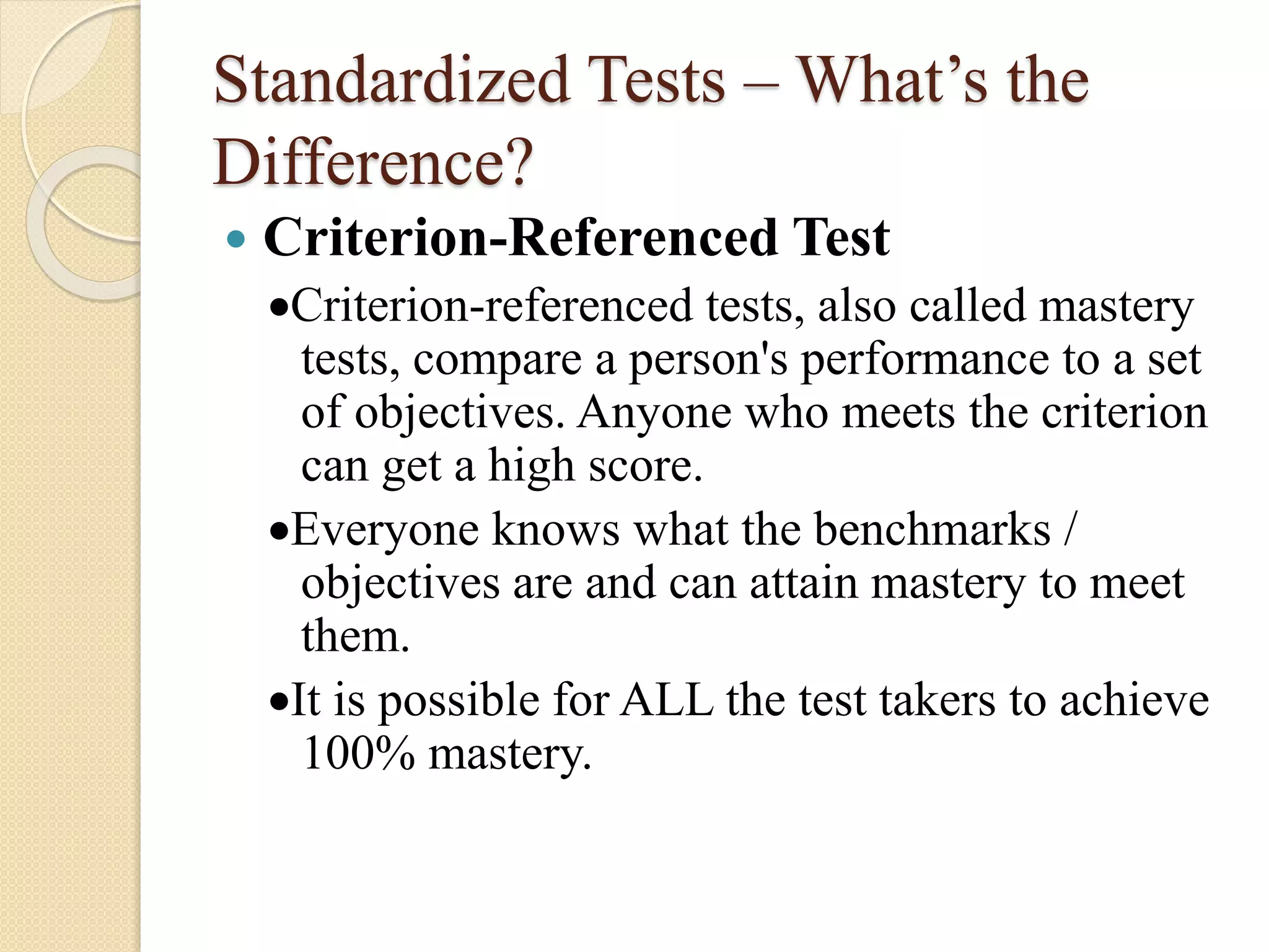 Standardized Tests – What’s the
Difference?
 Criterion-Referenced Test
Criterion-referenced tests, also called mastery
tests, compare a person's performance to a set
of objectives. Anyone who meets the criterion
can get a high score.
Everyone knows what the benchmarks /
objectives are and can attain mastery to meet
them.
It is possible for ALL the test takers to achieve
100% mastery.
 