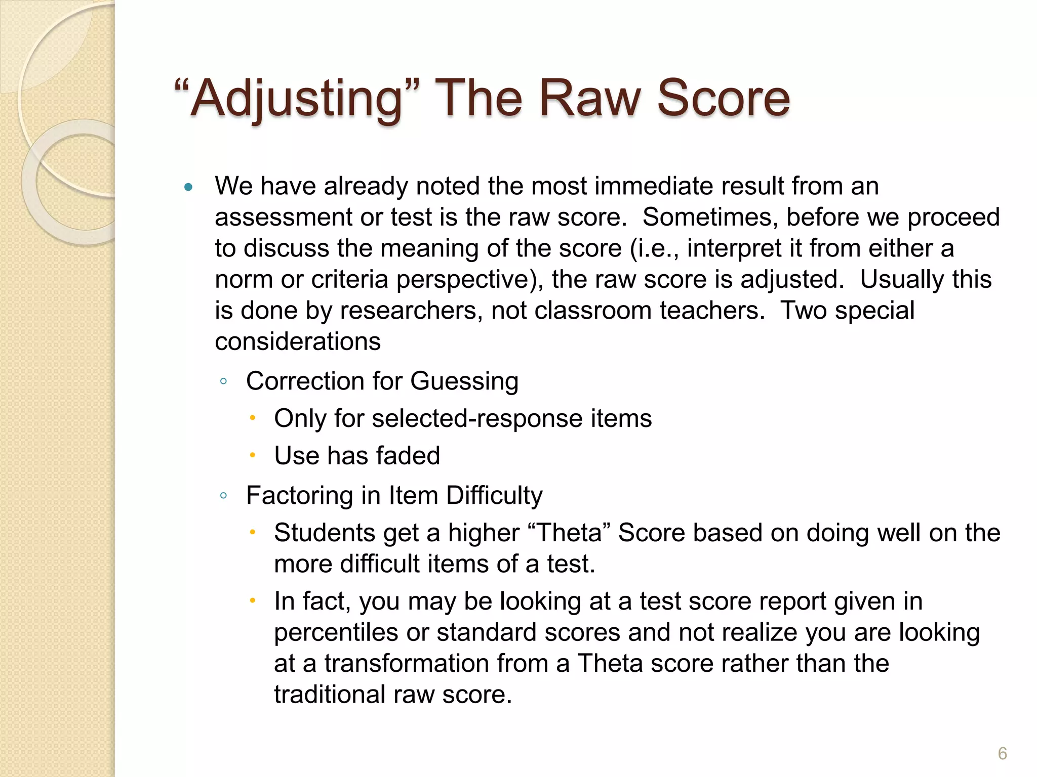“Adjusting” The Raw Score
 We have already noted the most immediate result from an
assessment or test is the raw score. Sometimes, before we proceed
to discuss the meaning of the score (i.e., interpret it from either a
norm or criteria perspective), the raw score is adjusted. Usually this
is done by researchers, not classroom teachers. Two special
considerations
◦ Correction for Guessing
 Only for selected-response items
 Use has faded
◦ Factoring in Item Difficulty
 Students get a higher “Theta” Score based on doing well on the
more difficult items of a test.
 In fact, you may be looking at a test score report given in
percentiles or standard scores and not realize you are looking
at a transformation from a Theta score rather than the
traditional raw score.
6
 