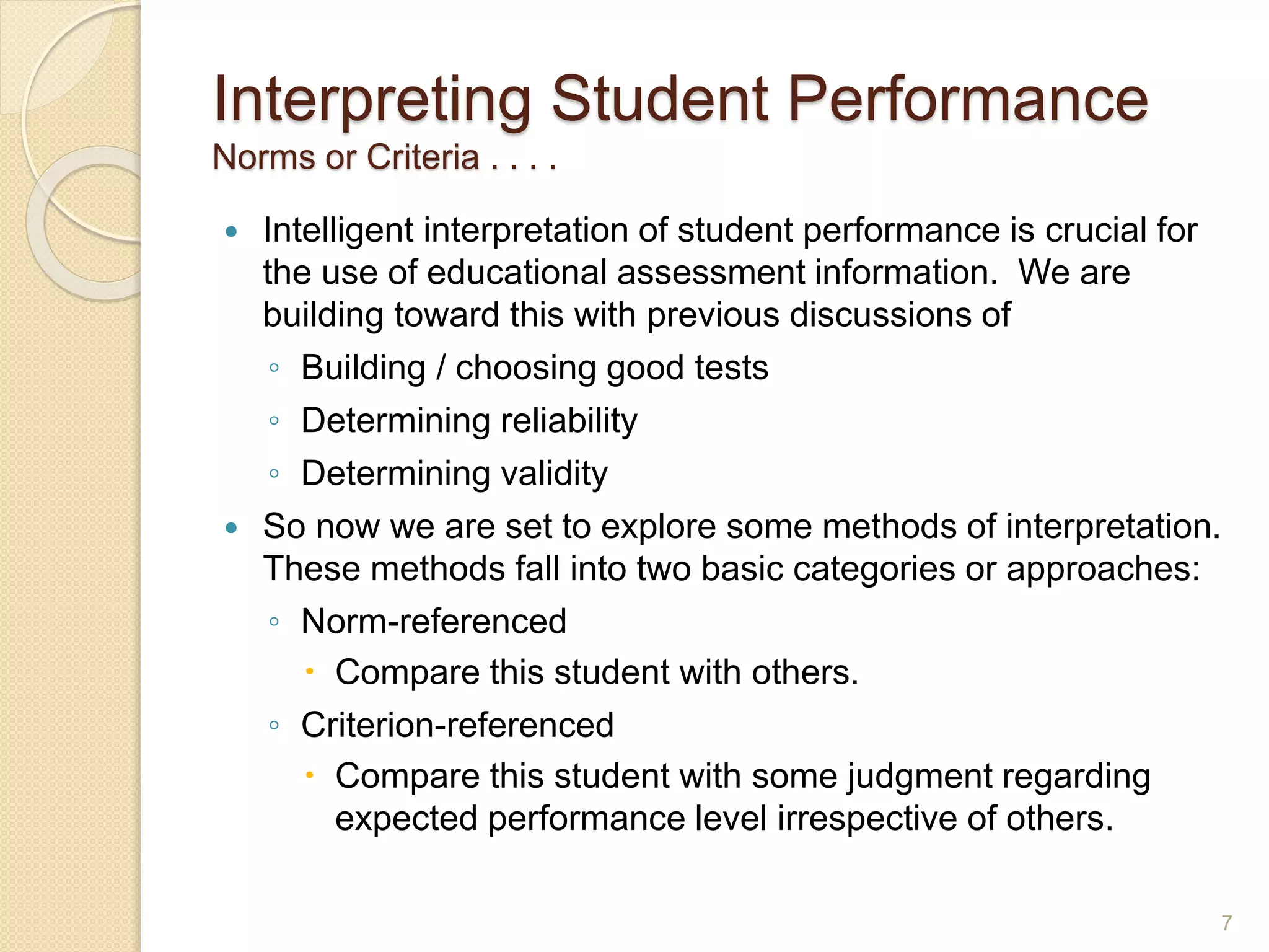 Interpreting Student Performance
Norms or Criteria . . . .
 Intelligent interpretation of student performance is crucial for
the use of educational assessment information. We are
building toward this with previous discussions of
◦ Building / choosing good tests
◦ Determining reliability
◦ Determining validity
 So now we are set to explore some methods of interpretation.
These methods fall into two basic categories or approaches:
◦ Norm-referenced
 Compare this student with others.
◦ Criterion-referenced
 Compare this student with some judgment regarding
expected performance level irrespective of others.
7
 