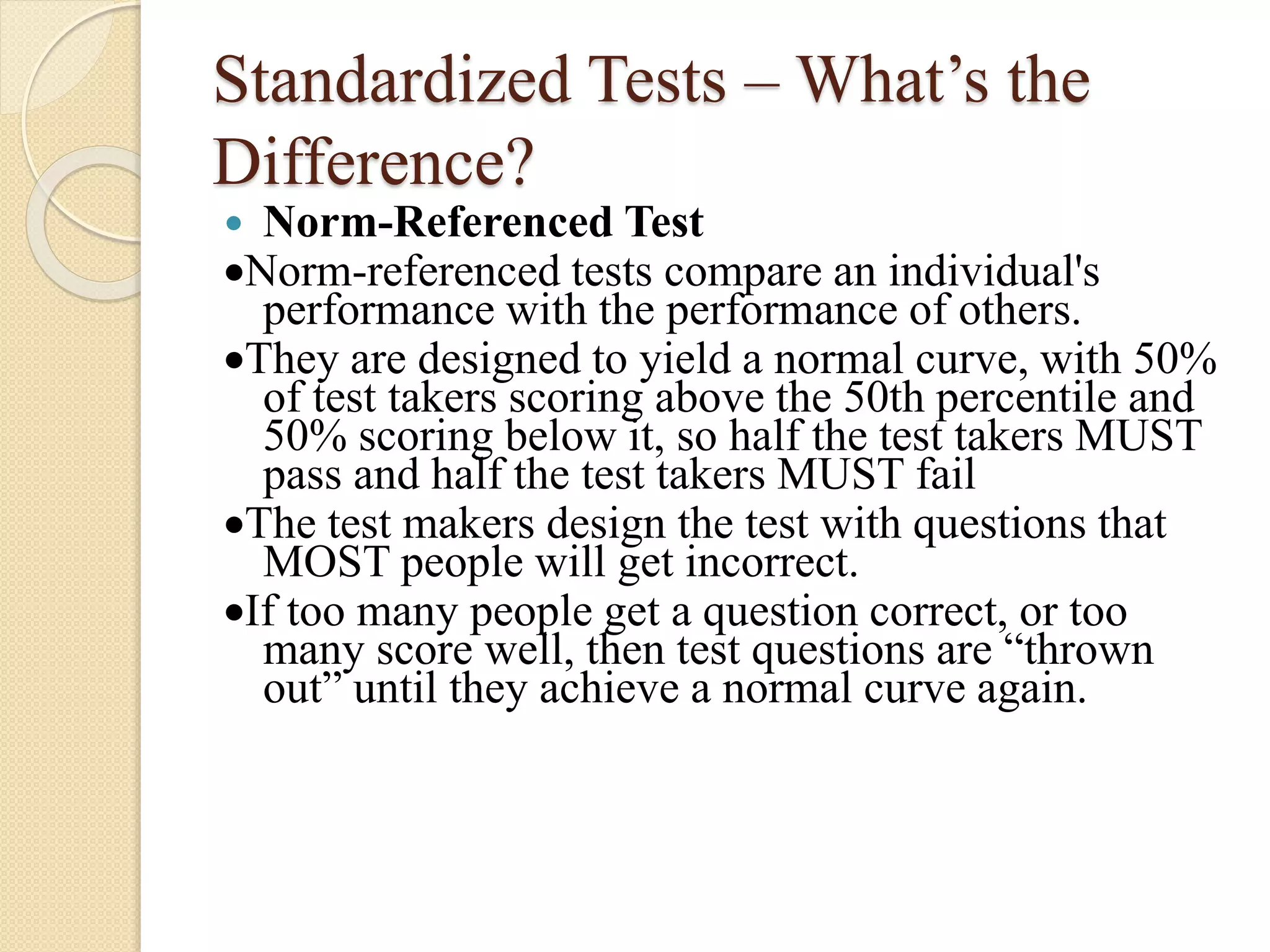 Standardized Tests – What’s the
Difference?
 Norm-Referenced Test
Norm-referenced tests compare an individual's
performance with the performance of others.
They are designed to yield a normal curve, with 50%
of test takers scoring above the 50th percentile and
50% scoring below it, so half the test takers MUST
pass and half the test takers MUST fail
The test makers design the test with questions that
MOST people will get incorrect.
If too many people get a question correct, or too
many score well, then test questions are “thrown
out” until they achieve a normal curve again.
 