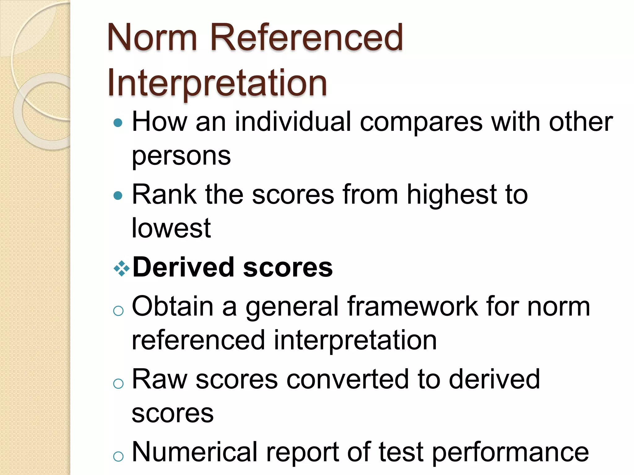 Norm Referenced
Interpretation
 How an individual compares with other
persons
 Rank the scores from highest to
lowest
Derived scores
o Obtain a general framework for norm
referenced interpretation
o Raw scores converted to derived
scores
o Numerical report of test performance
 
