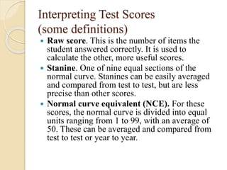 Interpreting Test Scores
(some definitions)
 Raw score. This is the number of items the
student answered correctly. It is used to
calculate the other, more useful scores.
 Stanine. One of nine equal sections of the
normal curve. Stanines can be easily averaged
and compared from test to test, but are less
precise than other scores.
 Normal curve equivalent (NCE). For these
scores, the normal curve is divided into equal
units ranging from 1 to 99, with an average of
50. These can be averaged and compared from
test to test or year to year.
 