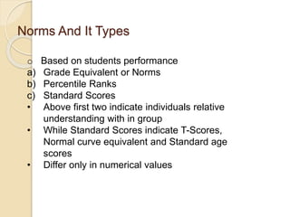 Norms And It Types
o Based on students performance
a) Grade Equivalent or Norms
b) Percentile Ranks
c) Standard Scores
• Above first two indicate individuals relative
understanding with in group
• While Standard Scores indicate T-Scores,
Normal curve equivalent and Standard age
scores
• Differ only in numerical values
 