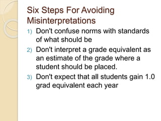 Six Steps For Avoiding
Misinterpretations
1) Don't confuse norms with standards
of what should be
2) Don't interpret a grade equivalent as
an estimate of the grade where a
student should be placed.
3) Don't expect that all students gain 1.0
grad equivalent each year
 