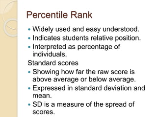 Percentile Rank
 Widely used and easy understood.
 Indicates students relative position.
 Interpreted as percentage of
individuals.
Standard scores
 Showing how far the raw score is
above average or below average.
 Expressed in standard deviation and
mean.
 SD is a measure of the spread of
scores.
 