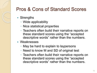 Pros & Cons of Standard Scores
 Strengths
◦ Wide applicability
◦ Nice statistical properties
◦ Teachers often build their narrative reports on
these standard scores using the “accepted
descriptive words” rather than the numbers.
 Weaknesses
◦ May be hard to explain to laypersons
◦ Need to know M and SD of original test
◦ Teachers often build their narrative reports on
these standard scores using the “accepted
descriptive words” rather than the numbers.
18
 