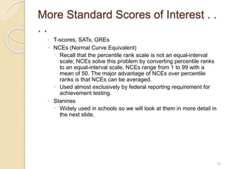 More Standard Scores of Interest . .
. .
◦ T-scores, SATs, GREs
◦ NCEs (Normal Curve Equivalent)
 Recall that the percentile rank scale is not an equal-interval
scale; NCEs solve this problem by converting percentile ranks
to an equal-interval scale. NCEs range from 1 to 99 with a
mean of 50. The major advantage of NCEs over percentile
ranks is that NCEs can be averaged.
 Used almost exclusively by federal reporting requirement for
achievement testing.
◦ Stanines
 Widely used in schools so we will look at them in more detail in
the next slide.
19
 