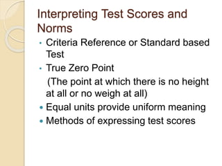Interpreting Test Scores and
Norms
• Criteria Reference or Standard based
Test
• True Zero Point
(The point at which there is no height
at all or no weigh at all)
 Equal units provide uniform meaning
 Methods of expressing test scores
 