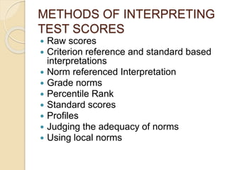 METHODS OF INTERPRETING
TEST SCORES
 Raw scores
 Criterion reference and standard based
interpretations
 Norm referenced Interpretation
 Grade norms
 Percentile Rank
 Standard scores
 Profiles
 Judging the adequacy of norms
 Using local norms
 