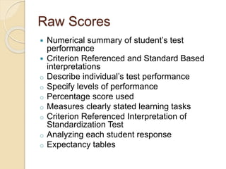 Raw Scores
 Numerical summary of student’s test
performance
 Criterion Referenced and Standard Based
interpretations
o Describe individual’s test performance
o Specify levels of performance
o Percentage score used
o Measures clearly stated learning tasks
o Criterion Referenced Interpretation of
Standardization Test
o Analyzing each student response
o Expectancy tables
 