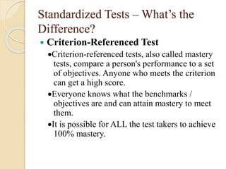 Standardized Tests – What’s the
Difference?
 Criterion-Referenced Test
Criterion-referenced tests, also called mastery
tests, compare a person's performance to a set
of objectives. Anyone who meets the criterion
can get a high score.
Everyone knows what the benchmarks /
objectives are and can attain mastery to meet
them.
It is possible for ALL the test takers to achieve
100% mastery.
 