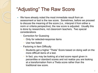 “Adjusting” The Raw Score
 We have already noted the most immediate result from an
assessment or test is the raw score. Sometimes, before we proceed
to discuss the meaning of the score (i.e., interpret it from either a
norm or criteria perspective), the raw score is adjusted. Usually this
is done by researchers, not classroom teachers. Two special
considerations
◦ Correction for Guessing
 Only for selected-response items
 Use has faded
◦ Factoring in Item Difficulty
 Students get a higher “Theta” Score based on doing well on the
more difficult items of a test.
 In fact, you may be looking at a test score report given in
percentiles or standard scores and not realize you are looking
at a transformation from a Theta score rather than the
traditional raw score.
6
 