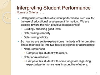 Interpreting Student Performance
Norms or Criteria . . . .
 Intelligent interpretation of student performance is crucial for
the use of educational assessment information. We are
building toward this with previous discussions of
◦ Building / choosing good tests
◦ Determining reliability
◦ Determining validity
 So now we are set to explore some methods of interpretation.
These methods fall into two basic categories or approaches:
◦ Norm-referenced
 Compare this student with others.
◦ Criterion-referenced
 Compare this student with some judgment regarding
expected performance level irrespective of others.
7
 