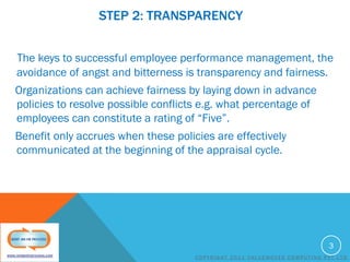 STEP 2: TRANSPARENCY
The keys to successful employee performance management, the
avoidance of angst and bitterness is transparency and fairness.
Organizations can achieve fairness by laying down in advance
policies to resolve possible conflicts e.g. what percentage of
employees can constitute a rating of “Five”.
Benefit only accrues when these policies are effectively
communicated at the beginning of the appraisal cycle.

3
COPYRIGHT 2011 VALUEMOVES COMPUTING PVT LTD

 