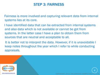 STEP 3: FAIRNESS
Fairness is more involved and capturing relevant data from internal
systems lies at its core.
I have identified data that can be extracted from internal systems
and also data which is not available or cannot be got from
systems. In the latter case I have a plan to obtain them from
sources that are neutral and acceptable to all.

It is better not to interpret the data. However, if it is unavoidable I
keep notes throughout the year which I refer to while conducting
appraisals.

4
COPYRIGHT 2011 VALUEMOVES COMPUTING PVT LTD

 
