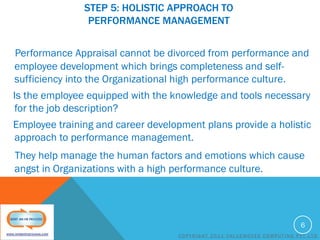 STEP 5: HOLISTIC APPROACH TO
PERFORMANCE MANAGEMENT
Performance Appraisal cannot be divorced from performance and
employee development which brings completeness and selfsufficiency into the Organizational high performance culture.
Is the employee equipped with the knowledge and tools necessary
for the job description?
Employee training and career development plans provide a holistic
approach to performance management.
They help manage the human factors and emotions which cause
angst in Organizations with a high performance culture.

6
COPYRIGHT 2011 VALUEMOVES COMPUTING PVT LTD

 