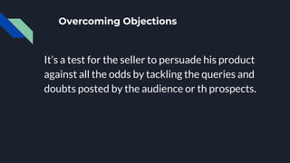 Overcoming Objections
It’s a test for the seller to persuade his product
against all the odds by tackling the queries and
doubts posted by the audience or th prospects.