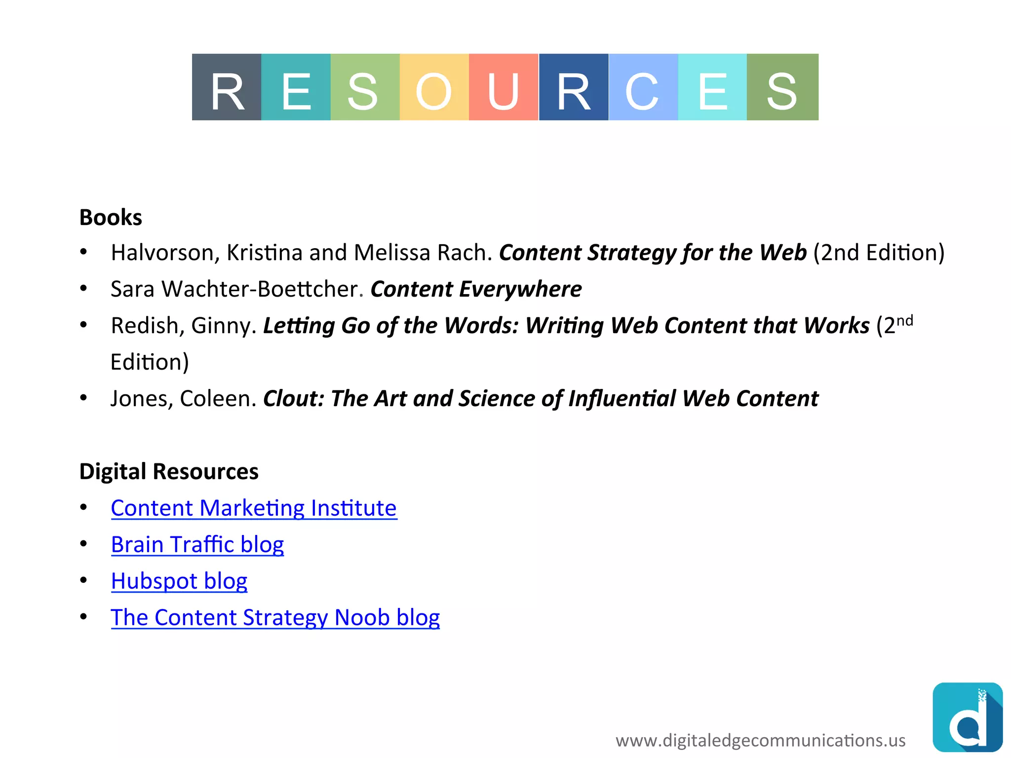 www.rawoonpowerpoint.com
R E S O U R C E S
www.digitaledgecommunications.us
Books
•Halvorson, Kristina and Melissa Rach. Content Strategy for the Web (2nd Edition)
•Sara Wachter-Boettcher. Content Everywhere
•Redish, Ginny. Letting Go of the Words: Writing Web Content that Works (2nd
Edition)
•Jones, Coleen. Clout: The Art and Science of Influential Web Content
Digital Resources
•Content Marketing Institute
•Brain Traffic blog
•Hubspot blog
•The Content Strategy Noob blog
 