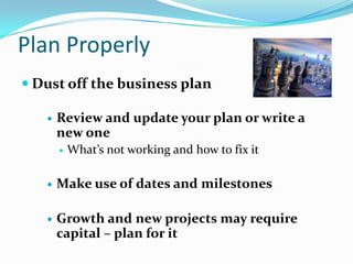 Plan Properly
 Dust off the business plan

      Review and update your plan or write a
       new one
          What’s not working and how to fix it

      Make use of dates and milestones

      Growth and new projects may require
       capital – plan for it
 