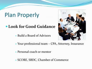 Plan Properly
 Look for Good Guidance

       Build a Board of Advisors

       Your professional team – CPA, Attorney, Insurance

       Personal coach or mentor

       SCORE, SBDC, Chamber of Commerce
 