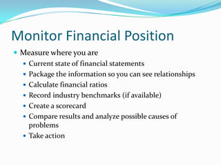 Monitor Financial Position
 Measure where you are
   Current state of financial statements
   Package the information so you can see relationships
   Calculate financial ratios
   Record industry benchmarks (if available)
   Create a scorecard
   Compare results and analyze possible causes of
    problems
   Take action
 