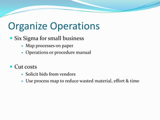 Organize Operations
 Six Sigma for small business
       Map processes on paper
       Operations or procedure manual


 Cut costs
       Solicit bids from vendors
       Use process map to reduce wasted material, effort & time
 