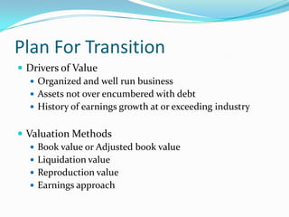 Plan For Transition
 Drivers of Value
   Organized and well run business
   Assets not over encumbered with debt
   History of earnings growth at or exceeding industry


 Valuation Methods
    Book value or Adjusted book value
    Liquidation value
    Reproduction value
    Earnings approach
 
