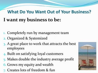 What Do You Want Out of Your Business?
I want my business to be:

1. Completely run by management team
2. Organized & Systemized
3. A great place to work that attracts the best
   employees
4. Built on satisfying loyal customers
5. Makes double the industry average profit
6. Grows my equity and wealth
7. Creates lots of freedom & fun
 