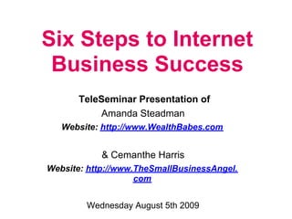 Six Steps to Internet
 Business Success
       TeleSeminar Presentation of
           Amanda Steadman
   Website: http://www.WealthBabes.com


            & Cemanthe Harris
Website: http://www.TheSmallBusinessAngel.
                    com


        Wednesday August 5th 2009
 