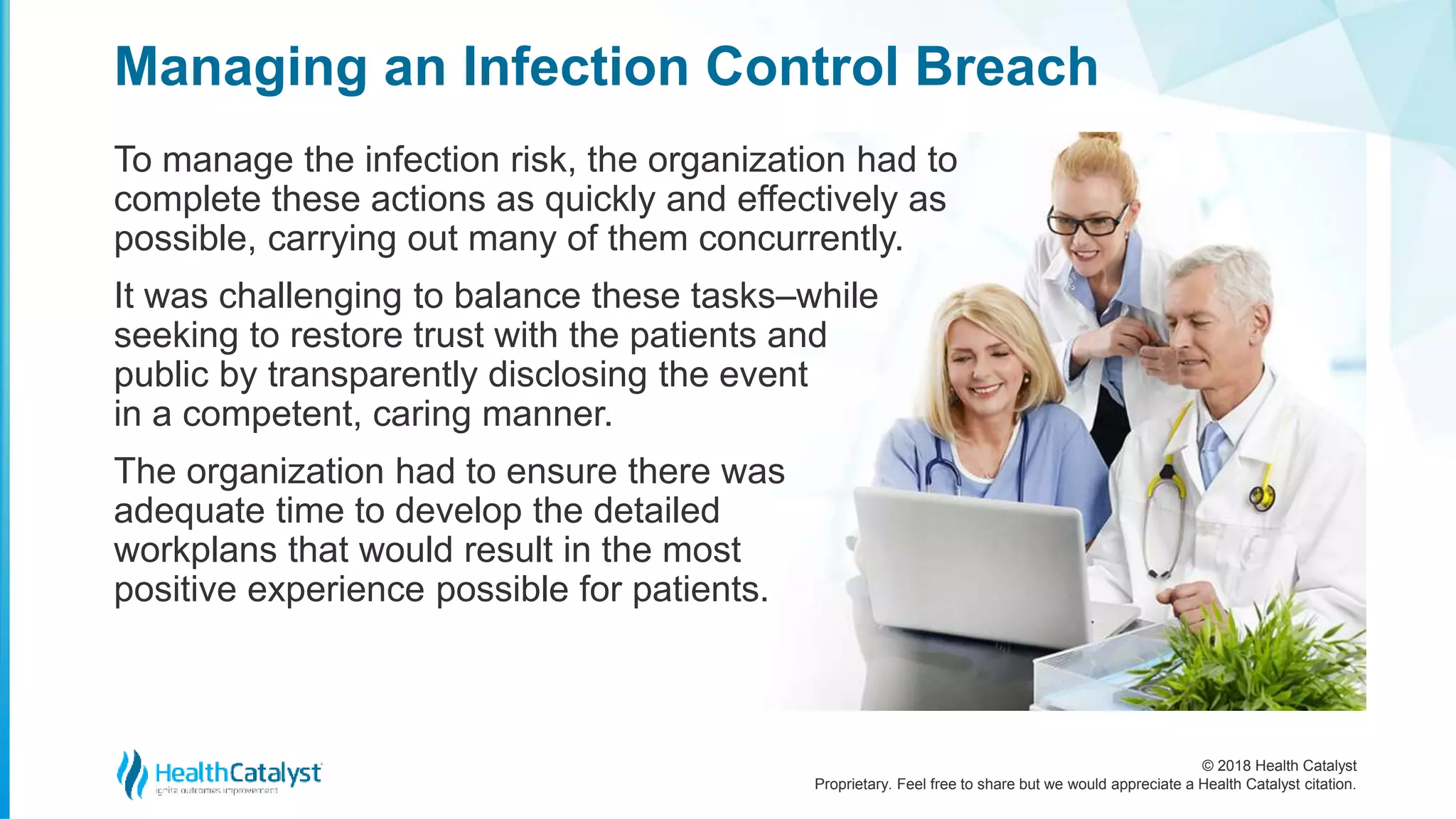 © 2018 Health Catalyst
Proprietary. Feel free to share but we would appreciate a Health Catalyst citation.
Managing an Infection Control Breach
To manage the infection risk, the organization had to
complete these actions as quickly and effectively as
possible, carrying out many of them concurrently.
It was challenging to balance these tasks–while
seeking to restore trust with the patients and
public by transparently disclosing the event
in a competent, caring manner.
The organization had to ensure there was
adequate time to develop the detailed
workplans that would result in the most
positive experience possible for patients.
 