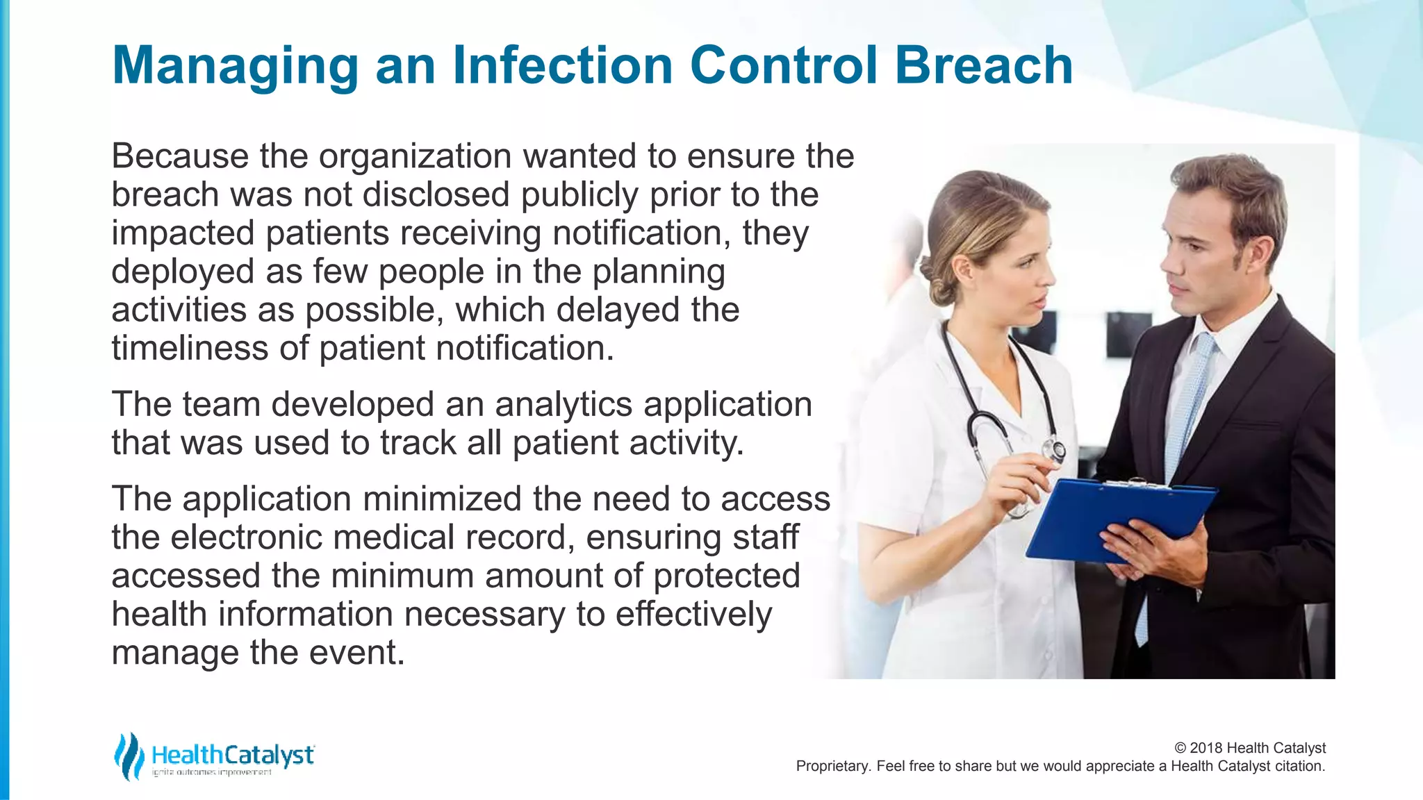© 2018 Health Catalyst
Proprietary. Feel free to share but we would appreciate a Health Catalyst citation.
Managing an Infection Control Breach
Because the organization wanted to ensure the
breach was not disclosed publicly prior to the
impacted patients receiving notification, they
deployed as few people in the planning
activities as possible, which delayed the
timeliness of patient notification.
The team developed an analytics application
that was used to track all patient activity.
The application minimized the need to access
the electronic medical record, ensuring staff
accessed the minimum amount of protected
health information necessary to effectively
manage the event.
 
