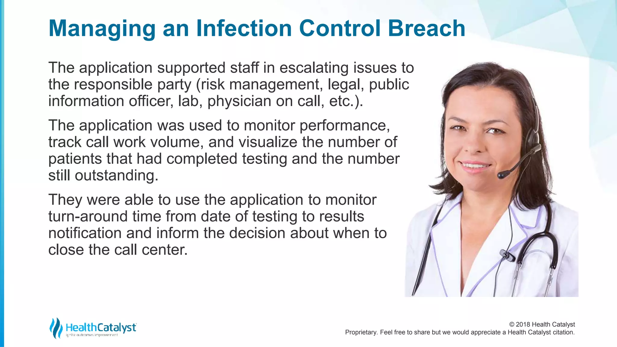 © 2018 Health Catalyst
Proprietary. Feel free to share but we would appreciate a Health Catalyst citation.
Managing an Infection Control Breach
The application supported staff in escalating issues to
the responsible party (risk management, legal, public
information officer, lab, physician on call, etc.).
The application was used to monitor performance,
track call work volume, and visualize the number of
patients that had completed testing and the number
still outstanding.
They were able to use the application to monitor
turn-around time from date of testing to results
notification and inform the decision about when to
close the call center.
 