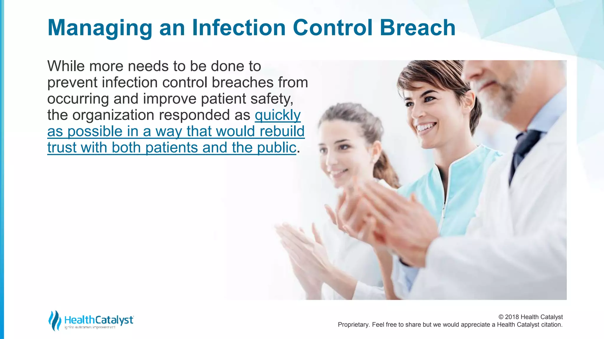 © 2018 Health Catalyst
Proprietary. Feel free to share but we would appreciate a Health Catalyst citation.
Managing an Infection Control Breach
While more needs to be done to
prevent infection control breaches from
occurring and improve patient safety,
the organization responded as quickly
as possible in a way that would rebuild
trust with both patients and the public.
 