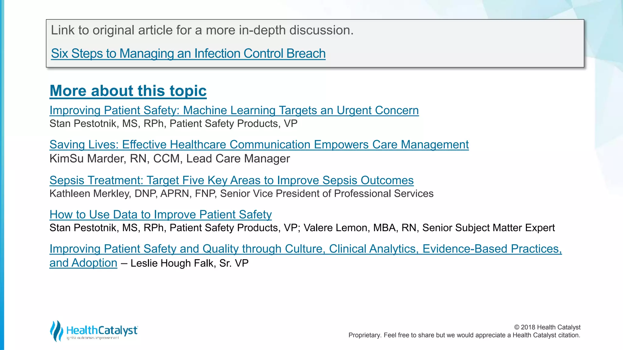© 2018 Health Catalyst
Proprietary. Feel free to share but we would appreciate a Health Catalyst citation.
More about this topic
Link to original article for a more in-depth discussion.
Six Steps to Managing an Infection Control Breach
Improving Patient Safety: Machine Learning Targets an Urgent Concern
Stan Pestotnik, MS, RPh, Patient Safety Products, VP
Saving Lives: Effective Healthcare Communication Empowers Care Management
KimSu Marder, RN, CCM, Lead Care Manager
Sepsis Treatment: Target Five Key Areas to Improve Sepsis Outcomes
Kathleen Merkley, DNP, APRN, FNP, Senior Vice President of Professional Services
How to Use Data to Improve Patient Safety
Stan Pestotnik, MS, RPh, Patient Safety Products, VP; Valere Lemon, MBA, RN, Senior Subject Matter Expert
Improving Patient Safety and Quality through Culture, Clinical Analytics, Evidence-Based Practices,
and Adoption – Leslie Hough Falk, Sr. VP
 