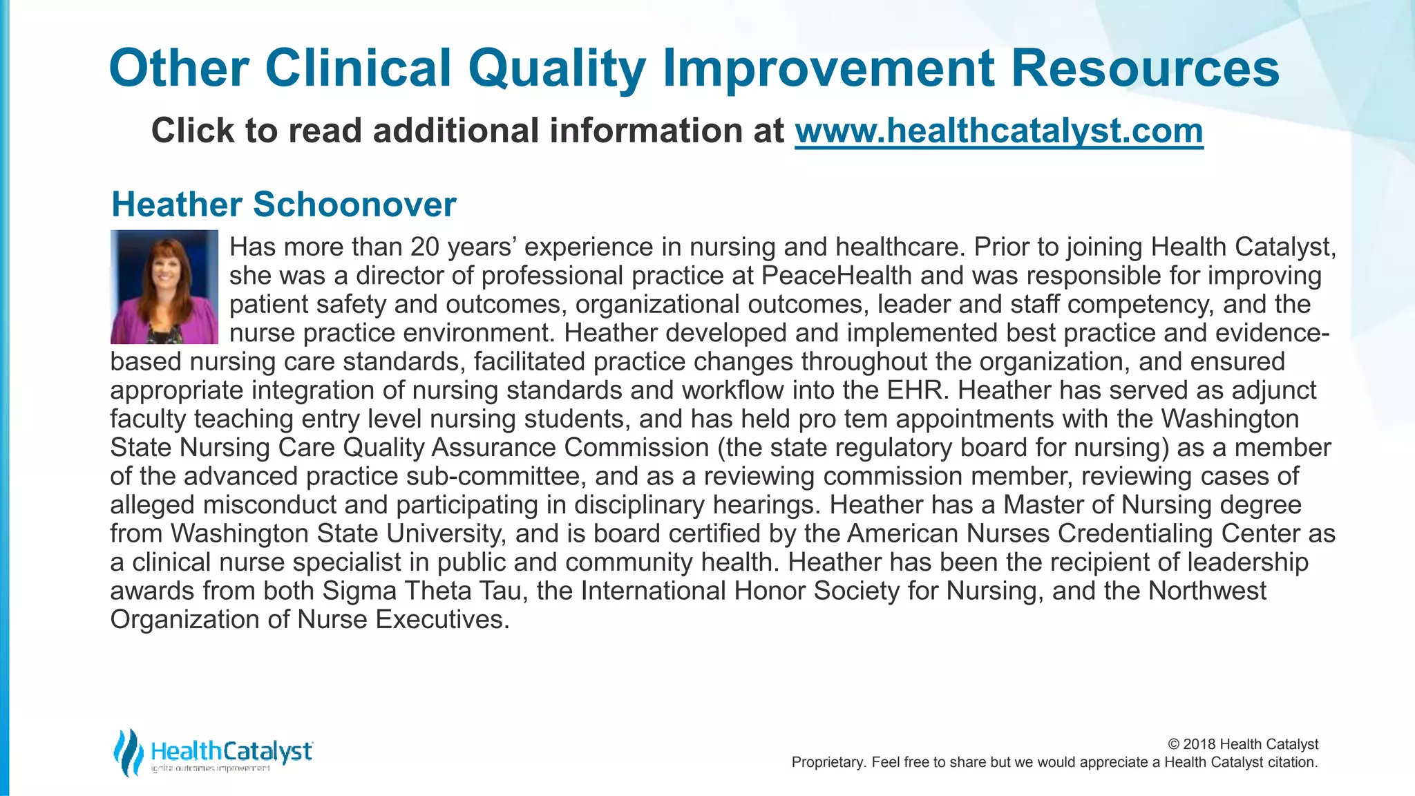 © 2018 Health Catalyst
Proprietary. Feel free to share but we would appreciate a Health Catalyst citation.
Other Clinical Quality Improvement Resources
Click to read additional information at www.healthcatalyst.com
Has more than 20 years’ experience in nursing and healthcare. Prior to joining Health Catalyst,
she was a director of professional practice at PeaceHealth and was responsible for improving
patient safety and outcomes, organizational outcomes, leader and staff competency, and the
nurse practice environment. Heather developed and implemented best practice and evidence-
based nursing care standards, facilitated practice changes throughout the organization, and ensured
appropriate integration of nursing standards and workflow into the EHR. Heather has served as adjunct
faculty teaching entry level nursing students, and has held pro tem appointments with the Washington
State Nursing Care Quality Assurance Commission (the state regulatory board for nursing) as a member
of the advanced practice sub-committee, and as a reviewing commission member, reviewing cases of
alleged misconduct and participating in disciplinary hearings. Heather has a Master of Nursing degree
from Washington State University, and is board certified by the American Nurses Credentialing Center as
a clinical nurse specialist in public and community health. Heather has been the recipient of leadership
awards from both Sigma Theta Tau, the International Honor Society for Nursing, and the Northwest
Organization of Nurse Executives.
Heather Schoonover
 