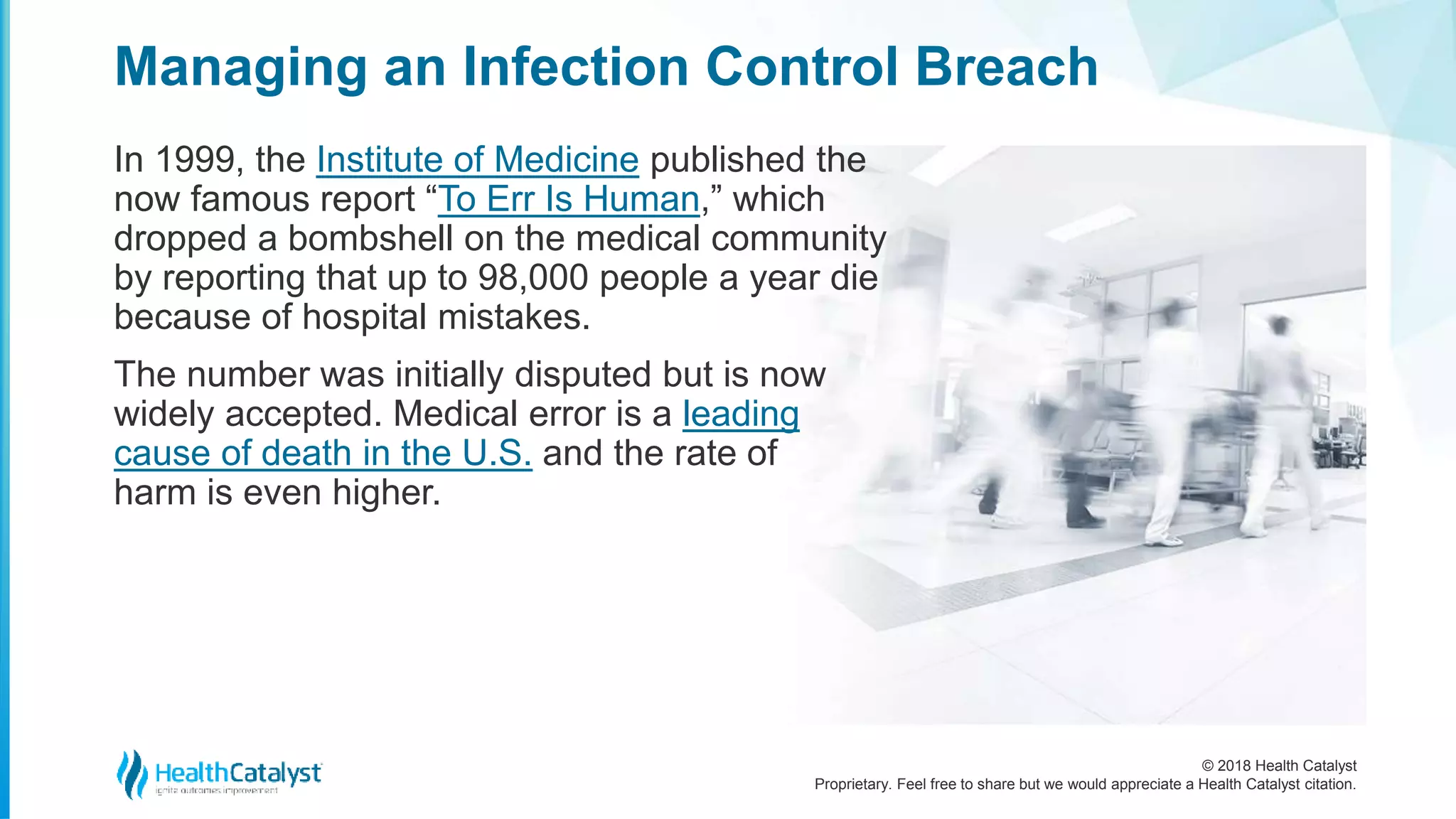 © 2018 Health Catalyst
Proprietary. Feel free to share but we would appreciate a Health Catalyst citation.
Managing an Infection Control Breach
In 1999, the Institute of Medicine published the
now famous report “To Err Is Human,” which
dropped a bombshell on the medical community
by reporting that up to 98,000 people a year die
because of hospital mistakes.
The number was initially disputed but is now
widely accepted. Medical error is a leading
cause of death in the U.S. and the rate of
harm is even higher.
 