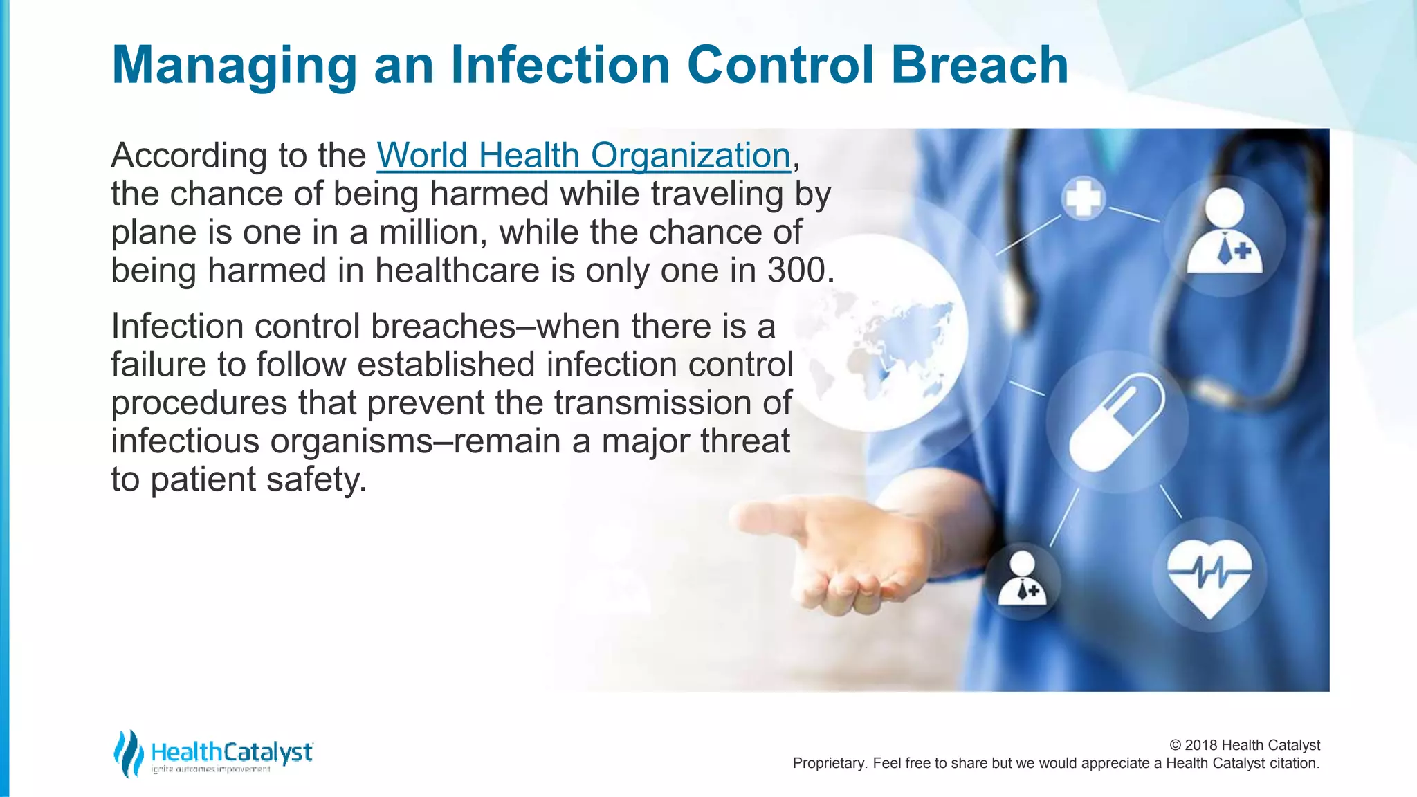 © 2018 Health Catalyst
Proprietary. Feel free to share but we would appreciate a Health Catalyst citation.
Managing an Infection Control Breach
According to the World Health Organization,
the chance of being harmed while traveling by
plane is one in a million, while the chance of
being harmed in healthcare is only one in 300.
Infection control breaches–when there is a
failure to follow established infection control
procedures that prevent the transmission of
infectious organisms–remain a major threat
to patient safety.
 