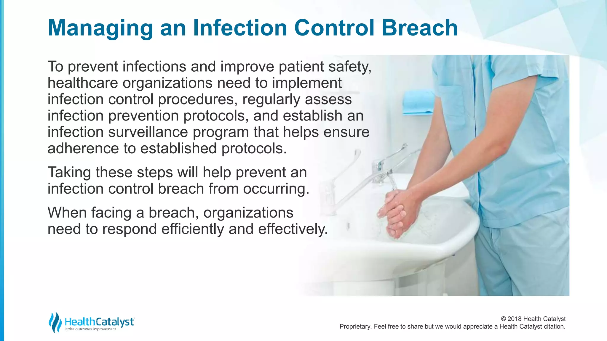 © 2018 Health Catalyst
Proprietary. Feel free to share but we would appreciate a Health Catalyst citation.
Managing an Infection Control Breach
To prevent infections and improve patient safety,
healthcare organizations need to implement
infection control procedures, regularly assess
infection prevention protocols, and establish an
infection surveillance program that helps ensure
adherence to established protocols.
Taking these steps will help prevent an
infection control breach from occurring.
When facing a breach, organizations
need to respond efficiently and effectively.
 