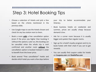 Step 3: Hotel Booking Tips
• Choose a selection of Hotels and pick a few
based on the criteria mentioned in the
previous slide.
• Use Google maps to see the Hotels chosen and
check for any bus station next to them.
• Book a room with a free cancellation option
(even if the price was higher than booking it
without this option). Later on, this booking can
be cancelled when the whole trip is 100%
confirmed and another room without the
cancellation option is booked instead in order
to benefit from the lower price.
• Book several “free cancellation” hotels and
decide which hotel you want a few days before
your trip to better accommodate your
itinerary.
• Book business hotels on weekends and
summer, prices are usually cheap because
demand is low.
• Ask for a corner room because it is usually
bigger and quieter than regular rooms.
• Sign up for a hotel’s loyalty program and try to
book hotels with their chain if you can to get
rewards.
• You can usually find coupon codes for hotels
on Coupons.com and DealIsPlus.com
 