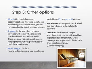 Step 3: Other options
• Airbnb: Find local short-term
accommodations. Travelers can choose
a wide range of shared rooms, private
rooms and entire apartments or houses.
• Tripping is platform that connects
travelers with locals who are renting
out their homes around the world.
There are over 750,000 rental spaces
ranging from luxurious penthouses to
rustic beachside stays.
• Hotel Tonight: For last-
minute lodging deals, a free mobile app
available on iOS andAndroid devices.
• Hostels.com allows you to book a bed
in a shared room at hostels in 180
countries.
• Couchsurf for free with people
who share their homes, cities and lives
in profound and meaningful ways,
making travel anywhere in the world a
truly social experience.
(Couchsurfing.org)
 