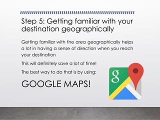 Step 5: Getting familiar with your
destination geographically
Getting familiar with the area geographically helps
a lot in having a sense of direction when you reach
your destination
This will definitely save a lot of time!
The best way to do that is by using:
GOOGLE MAPS!
 