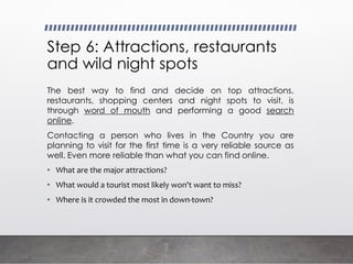 Step 6: Attractions, restaurants
and wild night spots
The best way to find and decide on top attractions,
restaurants, shopping centers and night spots to visit, is
through word of mouth and performing a good search
online.
Contacting a person who lives in the Country you are
planning to visit for the first time is a very reliable source as
well. Even more reliable than what you can find online.
• What are the major attractions?
• What would a tourist most likely won't want to miss?
• Where is it crowded the most in down-town?
 