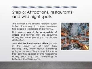 Step 6: Attractions, restaurants
and wild night spots
The internet is the second reliable source
to find places to go to as you can always
find people’s feedbacks and reviews…
First, always search for a schedule of
events and festivals that are occurring
during the days of your stay at the chosen
destination.
Also, visit the local tourism office (usually
in the airport or at main train
stations). They know about everything
going on in town. They can point you to
free activities, special events happening
during your stay, and everything in
between. Use this resource.
 