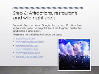 Step 6: Attractions, restaurants
and wild night spots
Second, find out what Google lists as top 10 attractions,
restaurants, pubs, and nightclubs at the targeted destination
and make a list of each.
These are the websites that could be used:
• www.viator.com
• www.getyourguide.com
• www.expedia.com
• www.visitacity.com
• www.tripadvisor.com
• www.passeportmtl.com
 