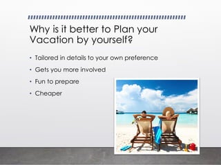 Why is it better to Plan your
Vacation by yourself?
• Tailored in details to your own preference
• Gets you more involved
• Fun to prepare
• Cheaper
 