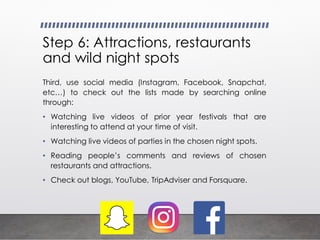 Step 6: Attractions, restaurants
and wild night spots
Third, use social media (Instagram, Facebook, Snapchat,
etc…) to check out the lists made by searching online
through:
• Watching live videos of prior year festivals that are
interesting to attend at your time of visit.
• Watching live videos of parties in the chosen night spots.
• Reading people’s comments and reviews of chosen
restaurants and attractions.
• Check out blogs, YouTube, TripAdviser and Forsquare.
 