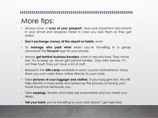 More tips:
• Always have a scan of your passport, visas and important documents
in your email and Dropbox folder in case you lose them or they get
stolen.
• Don’t exchange money at the airport or hotels, ever!
• To manage who paid what when you’re travelling in a group,
download the Tricount app for your phone.
• Always get behind business travelers when in security lines. They move
fast. Try to keep up. Never get behind families. They take forever. It’s
not their fault; they just have a lot of stuff.
• Research the SIM cards available in each country beforehand. Many
times you can order them online directly to your hotel.
• Take pictures of your luggage and clothes. If your bag gets lost, this will
help identify it more easily and speed up the process of having your
travel insurance reimburse you.
• Take earplugs. Snorers and noise are everywhere and you need your
sleep.
• Tell your bank you’re travelling so your card doesn’t get rejected.
 