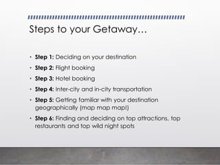 Steps to your Getaway…
• Step 1: Deciding on your destination
• Step 2: Flight booking
• Step 3: Hotel booking
• Step 4: Inter-city and in-city transportation
• Step 5: Getting familiar with your destination
geographically (map map map!)
• Step 6: Finding and deciding on top attractions, top
restaurants and top wild night spots
 