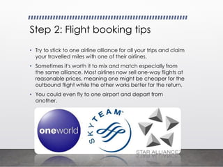 Step 2: Flight booking tips
• Try to stick to one airline alliance for all your trips and claim
your travelled miles with one of their airlines.
• Sometimes it's worth it to mix and match especially from
the same alliance. Most airlines now sell one-way flights at
reasonable prices, meaning one might be cheaper for the
outbound flight while the other works better for the return.
• You could even fly to one airport and depart from
another.
 